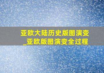 亚欧大陆历史版图演变_亚欧版图演变全过程