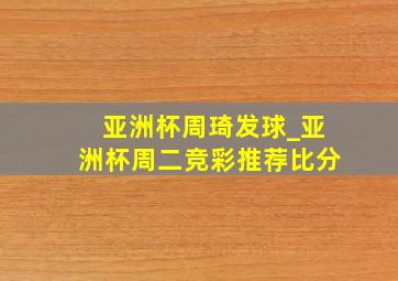 亚洲杯周琦发球_亚洲杯周二竞彩推荐比分