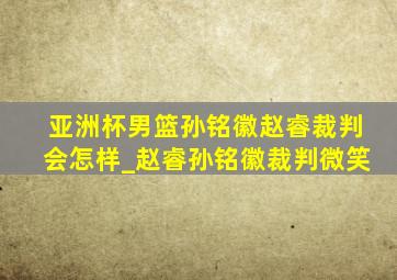 亚洲杯男篮孙铭徽赵睿裁判会怎样_赵睿孙铭徽裁判微笑