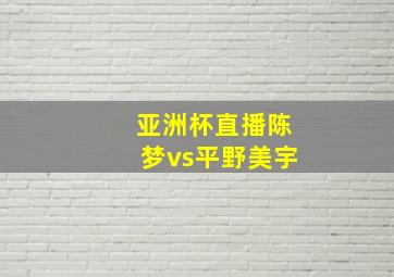 亚洲杯直播陈梦vs平野美宇