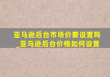 亚马逊后台市场价要设置吗_亚马逊后台价格如何设置