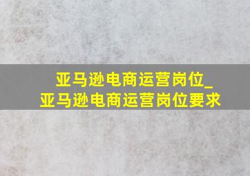 亚马逊电商运营岗位_亚马逊电商运营岗位要求