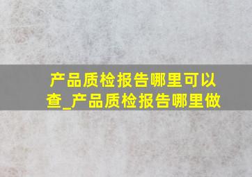 产品质检报告哪里可以查_产品质检报告哪里做