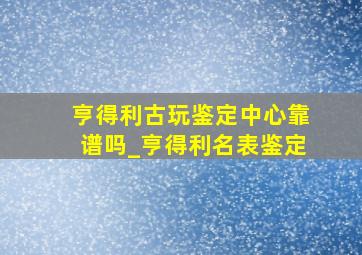 亨得利古玩鉴定中心靠谱吗_亨得利名表鉴定