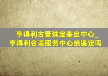 亨得利古董珠宝鉴定中心_亨得利名表服务中心给鉴定吗