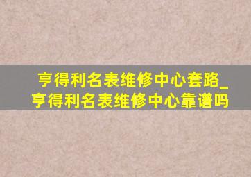 亨得利名表维修中心套路_亨得利名表维修中心靠谱吗