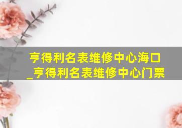 亨得利名表维修中心海口_亨得利名表维修中心门票