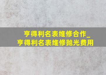 亨得利名表维修合作_亨得利名表维修抛光费用