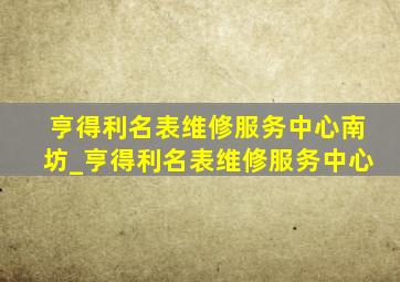 亨得利名表维修服务中心南坊_亨得利名表维修服务中心