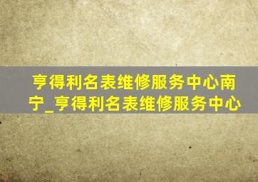 亨得利名表维修服务中心南宁_亨得利名表维修服务中心