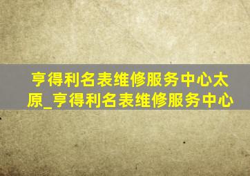 亨得利名表维修服务中心太原_亨得利名表维修服务中心