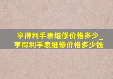 亨得利手表维修价格多少_亨得利手表维修价格多少钱