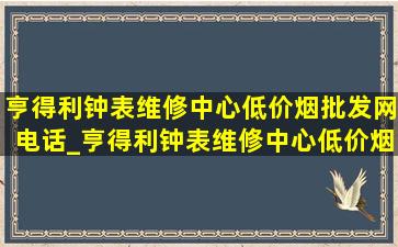 亨得利钟表维修中心(低价烟批发网)电话_亨得利钟表维修中心(低价烟批发网)