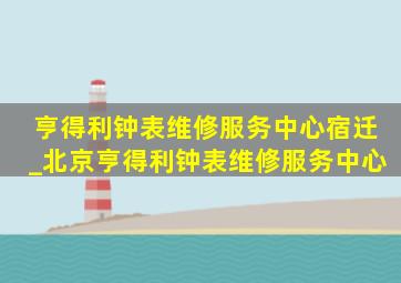 亨得利钟表维修服务中心宿迁_北京亨得利钟表维修服务中心