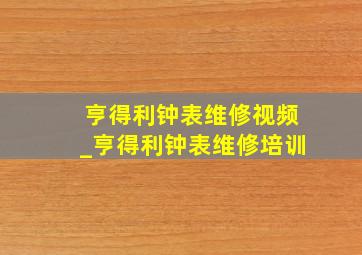 亨得利钟表维修视频_亨得利钟表维修培训