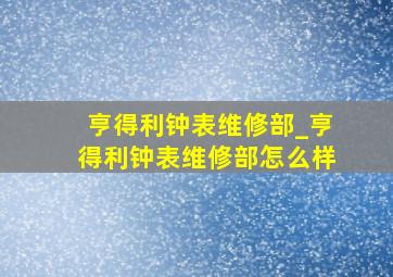 亨得利钟表维修部_亨得利钟表维修部怎么样