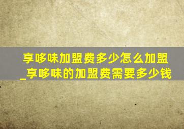 享哆味加盟费多少怎么加盟_享哆味的加盟费需要多少钱