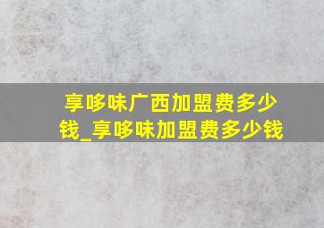 享哆味广西加盟费多少钱_享哆味加盟费多少钱