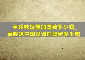 享哆味汉堡加盟费多少钱_享哆味中国汉堡加盟费多少钱