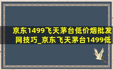 京东1499飞天茅台(低价烟批发网)技巧_京东飞天茅台1499(低价烟批发网)技巧