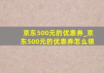 京东500元的优惠券_京东500元的优惠券怎么领