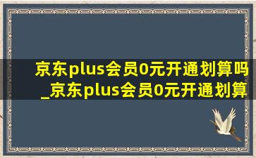 京东plus会员0元开通划算吗_京东plus会员0元开通划算吗当天退