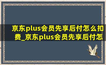 京东plus会员先享后付怎么扣费_京东plus会员先享后付怎么投诉