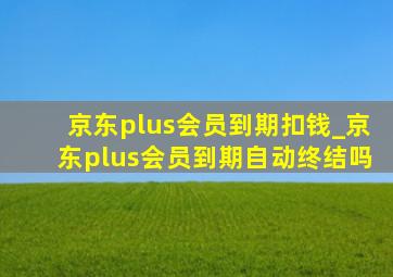 京东plus会员到期扣钱_京东plus会员到期自动终结吗