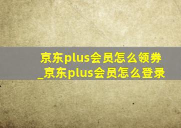 京东plus会员怎么领券_京东plus会员怎么登录