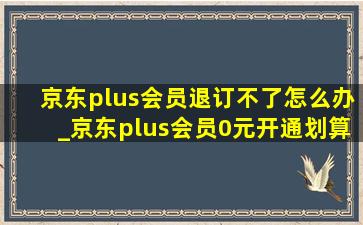 京东plus会员退订不了怎么办_京东plus会员0元开通划算吗