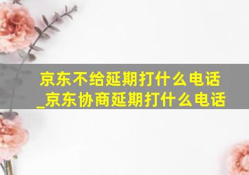 京东不给延期打什么电话_京东协商延期打什么电话