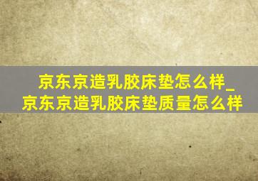 京东京造乳胶床垫怎么样_京东京造乳胶床垫质量怎么样