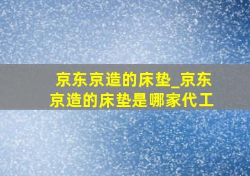 京东京造的床垫_京东京造的床垫是哪家代工