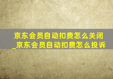 京东会员自动扣费怎么关闭_京东会员自动扣费怎么投诉