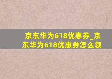 京东华为618优惠券_京东华为618优惠券怎么领