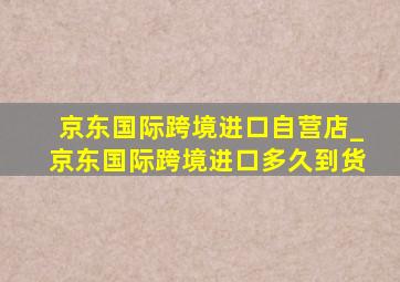 京东国际跨境进口自营店_京东国际跨境进口多久到货