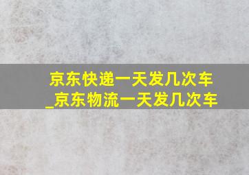 京东快递一天发几次车_京东物流一天发几次车