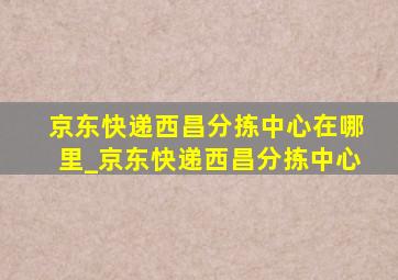 京东快递西昌分拣中心在哪里_京东快递西昌分拣中心