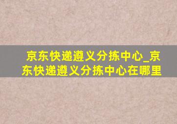 京东快递遵义分拣中心_京东快递遵义分拣中心在哪里