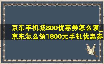 京东手机减800优惠券怎么领_京东怎么领1800元手机优惠券