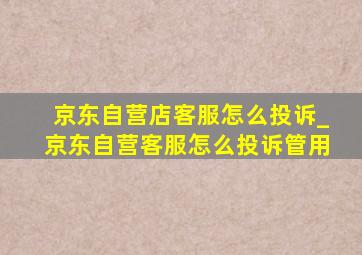 京东自营店客服怎么投诉_京东自营客服怎么投诉管用