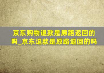 京东购物退款是原路返回的吗_京东退款是原路退回的吗