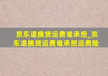 京东退换货运费谁承担_京东退换货运费谁承担运费险