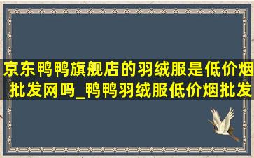 京东鸭鸭旗舰店的羽绒服是(低价烟批发网)吗_鸭鸭羽绒服(低价烟批发网)(低价烟批发网)旗舰店直播