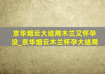 京华烟云大结局木兰又怀孕没_京华烟云木兰怀孕大结局