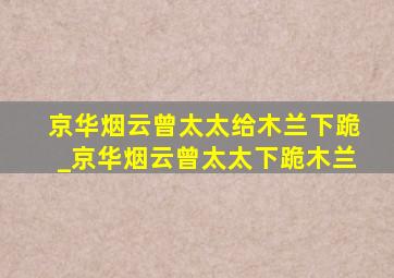 京华烟云曾太太给木兰下跪_京华烟云曾太太下跪木兰