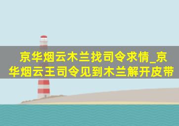 京华烟云木兰找司令求情_京华烟云王司令见到木兰解开皮带