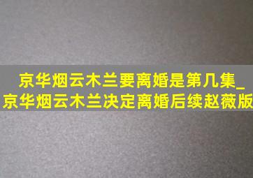 京华烟云木兰要离婚是第几集_京华烟云木兰决定离婚后续赵薇版