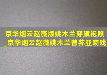 京华烟云赵薇版姚木兰穿旗袍照_京华烟云赵薇姚木兰曾荪亚吻戏