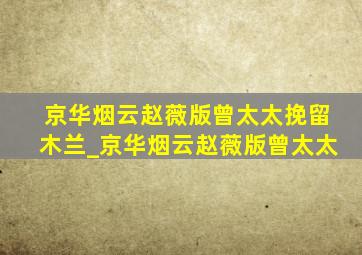 京华烟云赵薇版曾太太挽留木兰_京华烟云赵薇版曾太太